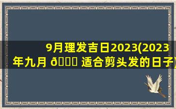 9月理发吉日2023(2023年九月 🐛 适合剪头发的日子)